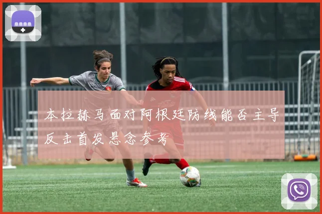 本拉赫马面对阿根廷防线能否主导反击首发悬念参考