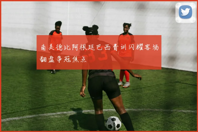 南美德比阿根廷巴西青训闪耀客场翻盘争冠焦点