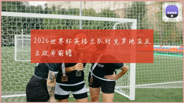 2026世界杯英格兰队对克罗地亚反击效率前瞻