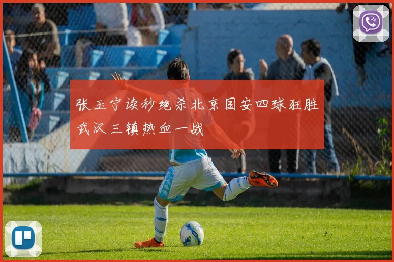 张玉宁读秒绝杀北京国安四球狂胜武汉三镇热血一战