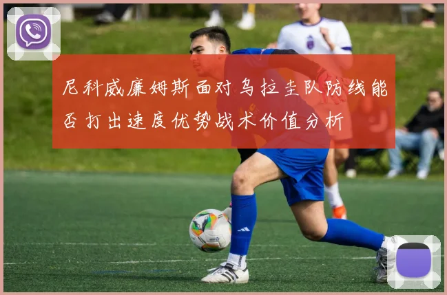 尼科威廉姆斯面对乌拉圭队防线能否打出速度优势战术价值分析
