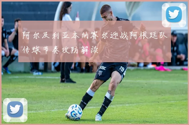 阿尔及利亚本纳赛尔迎战阿根廷队传球节奏攻防解读