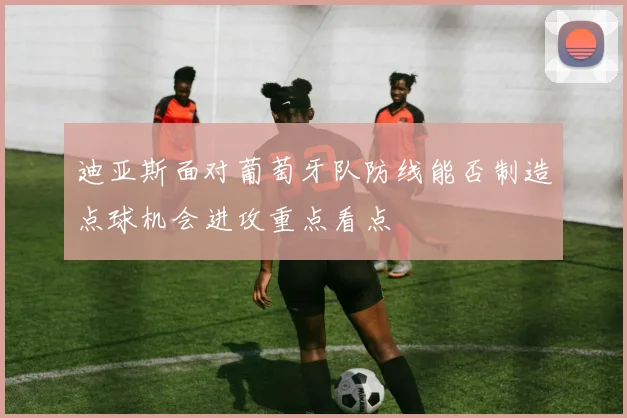 迪亚斯面对葡萄牙队防线能否制造点球机会进攻重点看点