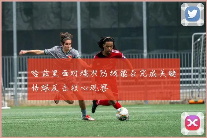 哈兹里面对瑞典防线能否完成关键传球反击核心观察