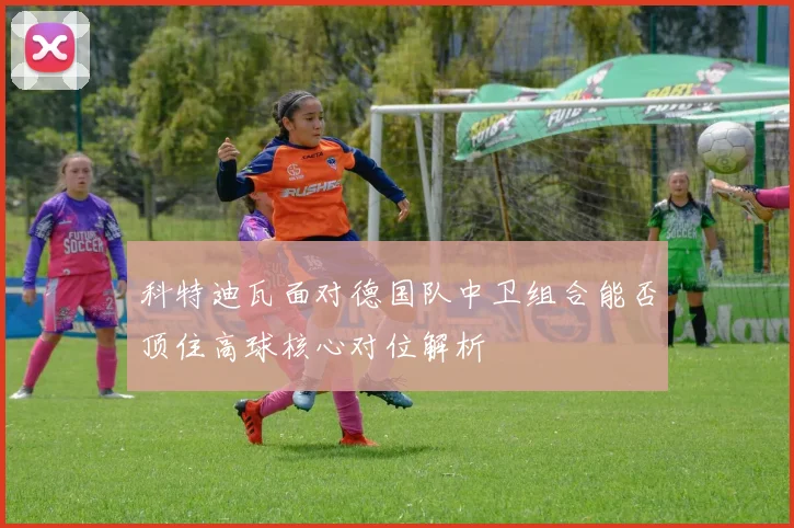 科特迪瓦面对德国队中卫组合能否顶住高球核心对位解析