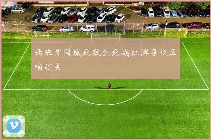 西班牙同城死敌生死战红牌争议压哨过关