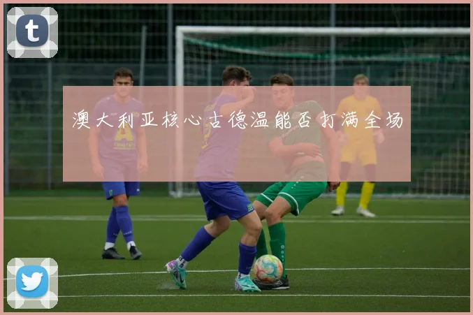 澳大利亚核心古德温能否打满全场