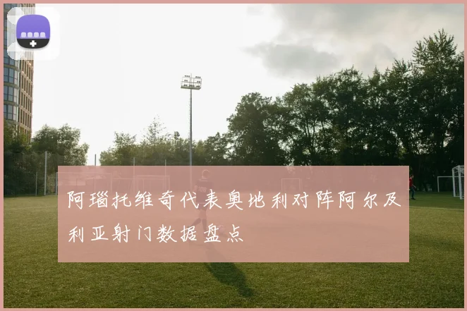 阿瑙托维奇代表奥地利对阵阿尔及利亚射门数据盘点