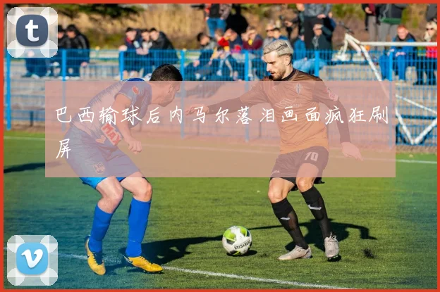 巴西输球后内马尔落泪画面疯狂刷屏