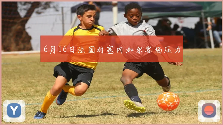 6月16日法国对塞内加尔客场压力