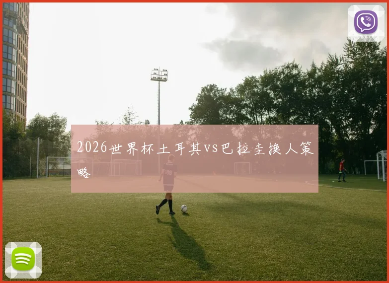 2026世界杯土耳其vs巴拉圭换人策略