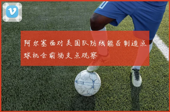阿尔塞面对美国队防线能否制造点球机会前场支点观察