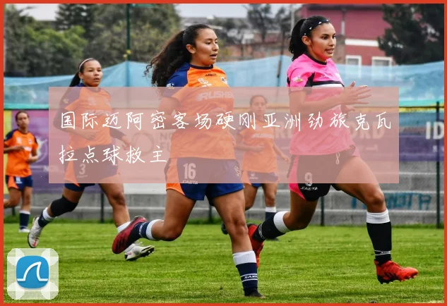 国际迈阿密客场硬刚亚洲劲旅克瓦拉点球救主